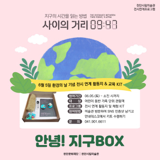 천안시립미술관 전시연계프로그램 지구의 시간을 읽는 방법 사이의 거리 09:47 6월 5일 환경의 날 기념 전시 연계 활동지 & 교육 KIT 참여기간 06.05.(토) - 소진 시까지  대상 어린이 동반 가족 단위 관람객 프로그램 전시 연계 활동지 및 체험 KIT 참여방법 미술관 방문하여 SNS 인증샷 남기고 안내데스크에서 키트 수령하기 문의 041.901.6611 안녕! 지구BOX 천안문화재단 │ 천안시립미술관 이미지