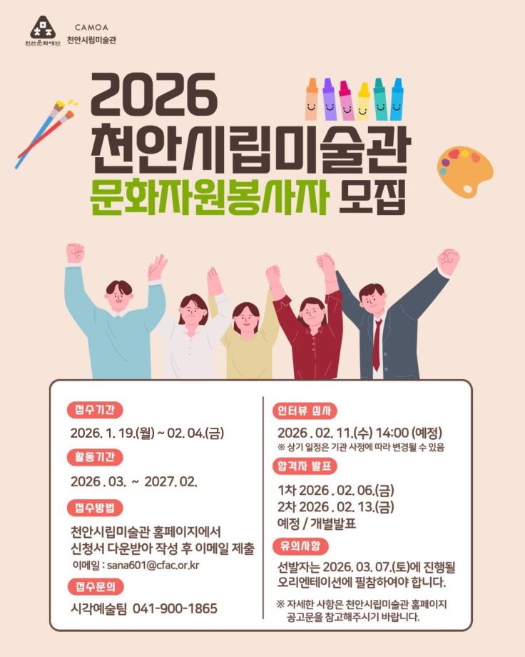 CAMOA 천안시립미술관
2026 천안시립미술관 문화자원봉사자 모집
접수기간 2026.01.19.(월)~02.04.(수)
활동기간 2026.03.~2027.02.
접수방법 천안시립미술관 홈페이지에서 신청서 다운받아 작성 후 이메일 제출 이메일: sana601@cfac.or.kr
접수문의 시각예술팀 041-900-1865
인터뷰 엠사 2026.02.11. (수) 14:00 (예정) ※ 상기 일정은 기관 사정에 따라 변경될 수 있음 
합격자 발표
1차 2026.02.06.(금)
2차 2026. 02. 13.(금)
예정/개별발표
유의사항
선발자는 2026. 03. 07.(토)에 진행될 오리엔테이션에 필참하여야 합니다.
※ 자세한 사항은 천안시립미술관 홈페이지 공고문을 참고해주시기 바랍니다.