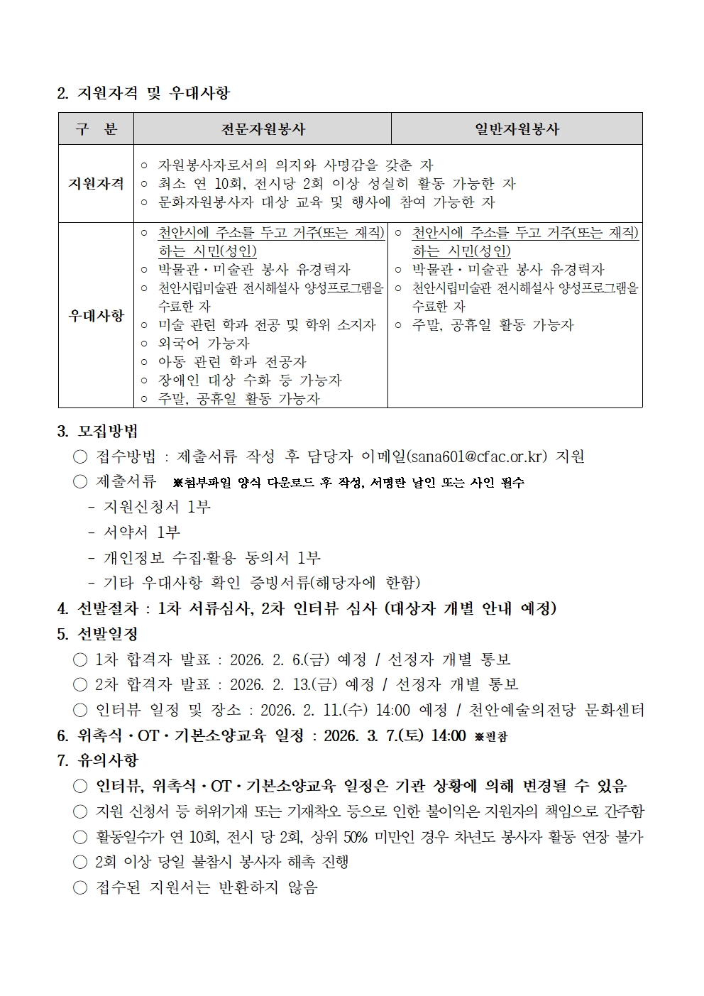 지원자격 및 우대사항
구 분	전문가자원봉사				일반자원봉사
지원자격	○ 자원봉사자로서의 의지와 사명감을 갖춘 자	  	○ 천안시에 주소를 두고 거주(또는 재직)하는 시민(성인)
	○ 최소 연 10회, 전시당 2회 이상 성실히 활동 가능한 자
	○ 문화자원봉사자 대상 교육 및 행사에 참여 가능한 자	○ 박물관·미술관 봉사 유경력자
우대사항	○ 천안시에 주소를 두고 거주(또는 재직)하는 시민(성인)	○ 천안시립미술관 전시해설사 양성프로그램을 수료한 자
	○ 박물관·미술관 봉사 유경력자			○ 주말, 공휴일 활동 가능자
	○ 천안시립미술관 전시해설사 양성프로그램을 수료한 자
	○ 미술 관련 학과 전공 및 학위 소지자
	○ 외국어 가능자
	○ 아동 관련 학과 전공자
	○ 장애인 대상 수학 등 가능자
	○ 주말, 공휴일 활동 가능자
3. 모집방법
○ 접수방법 : 제출서류 작성 후 담당자 이메일(sana601@cfac.or.kr) 지원
○ 제출서류 ※첨부파일 양식 다운로드 후 작성, 서명란 날인 또는 사인 필수
  - 지원신청서 1부
  - 서약서 1부
  - 개인정보 수집·활용 동의서 1부
  - 기타 우대사항 확인 증빙서류(해당자에 한함)
4. 선발절차 : 1차 서류심사, 2차 인터뷰 심사 (대상자 개별 안내 예정)
5. 선발일정
○ 1차 합격자 발표 : 2026. 2. 6.(금) 예정 / 선정자 개별 통보
○ 2차 합격자 발표 : 2026. 2. 13.(금) 예정 / 선정자 개별 통보
○ 인터뷰 일정 및 장소 : 2026. 2. 11.(수) 14:00 예정 / 천안예술의전당 문화센터
6. 위촉식·OT·기본소양교육 일정 : 2026. 3. 7.(토) 14:00 ※필참
7. 유의사항
○ 인터뷰, 위촉식·OT·기본소양교육 일정은 기관 상황에 의해 변경될 수 있음
○ 지원 신청서 등 허위기재 또는 기재착오 등으로 인한 불이익은 지원자의 책임으로 간주함
○ 활동일수가 연 10회, 전시 당 2회, 상위 50% 미만인 경우 차년도 봉사자 활동 연장 불가
○ 2회 이상 당일 불참시 봉사자 해촉 진행
○ 접수된 지원서는 반환하지 않음
